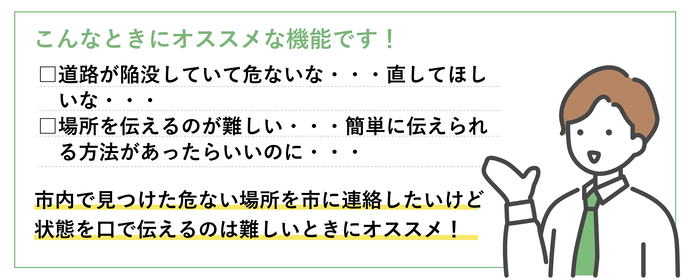 写真投稿機能は、市内で見つけた危ない場所を市に連絡したいけど、状態を口で伝えるのは難しいときにおすすめです。